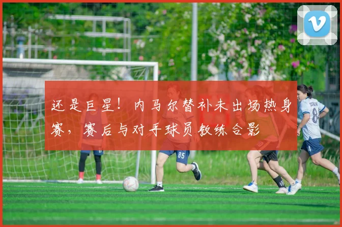 还是巨星！内马尔替补未出场热身赛，赛后与对手球员教练合影