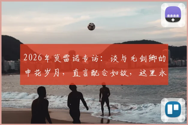 2026年莫雷诺专访：谈与毛剑卿的申花岁月，直言配合如故，这里永远是家