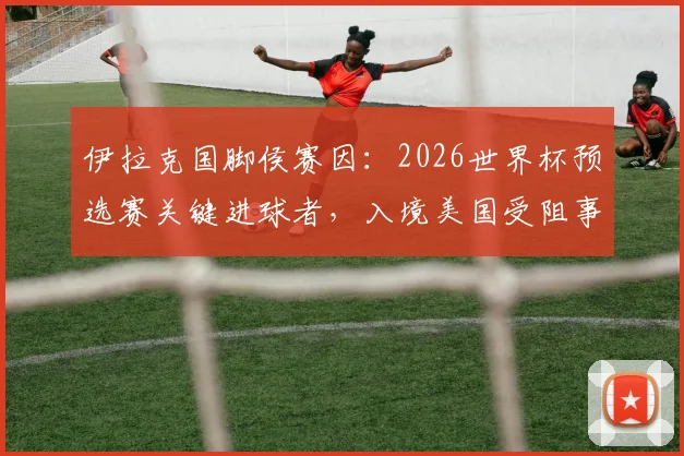 伊拉克国脚侯赛因：2026世界杯预选赛关键进球者，入境美国受阻事件详解与个人生涯回顾