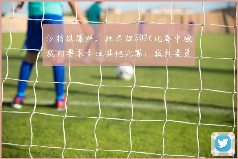 沙特媒爆料：托尼称2026比赛中被裁判要求专注其他比赛，裁判委员会已启动紧急调查，事件最新进展跟踪报道
