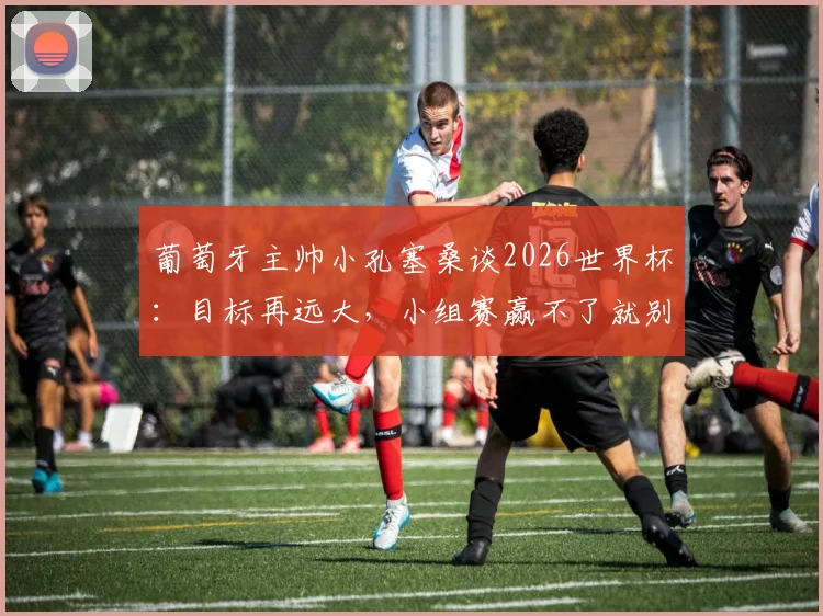 葡萄牙主帅小孔塞桑谈2026世界杯:目标再远大,小组赛赢不了就别想决赛