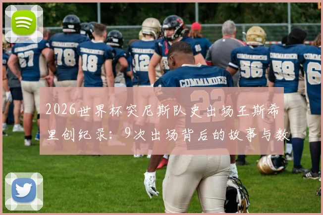 2026世界杯突尼斯队史出场王斯希里创纪录：9次出场背后的故事与数据盘点