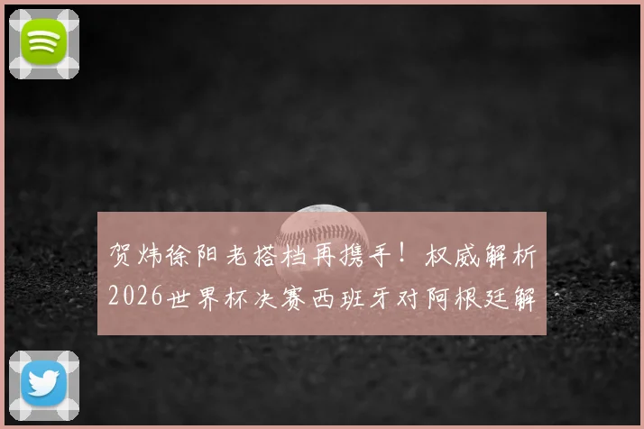 贺炜徐阳老搭档再携手！权威解析2026世界杯决赛西班牙对阿根廷解说看点