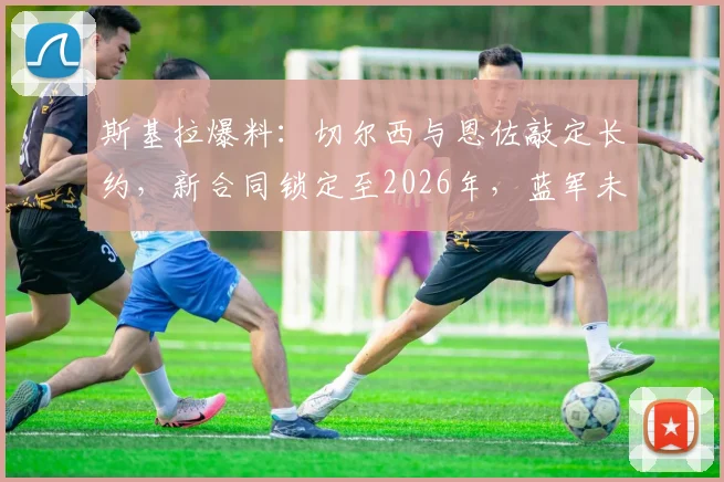 斯基拉爆料：切尔西与恩佐敲定长约，新合同锁定至2026年，蓝军未来核心确认