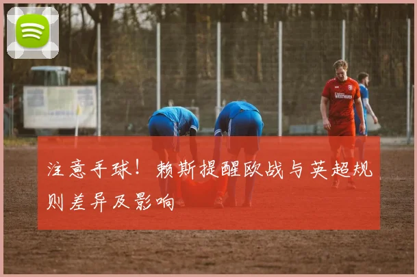 注意手球!赖斯提醒欧战与英超规则差异及影响