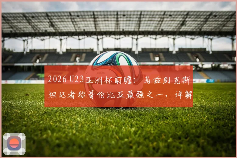 2026 U23亚洲杯前瞻：乌兹别克斯坦记者称哥伦比亚最强之一，详解中亚劲旅如何自信逼平强敌