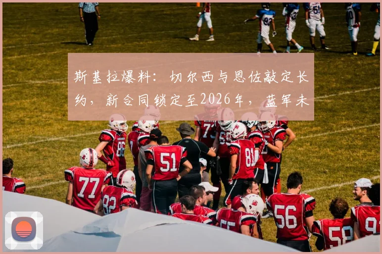 斯基拉爆料：切尔西与恩佐敲定长约，新合同锁定至2026年，蓝军未来核心确认