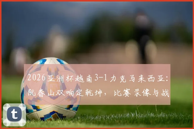 2026亚洲杯越南3-1力克马来西亚:阮春山双响定乾坤,比赛录像与战术解析一览