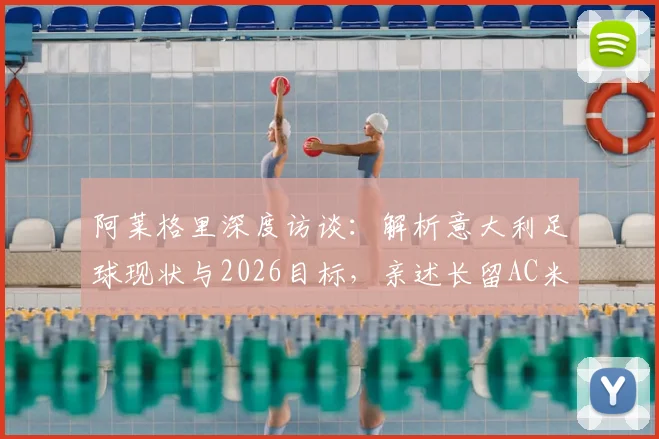阿莱格里深度访谈：解析意大利足球现状与2026目标，亲述长留AC米兰执教愿景