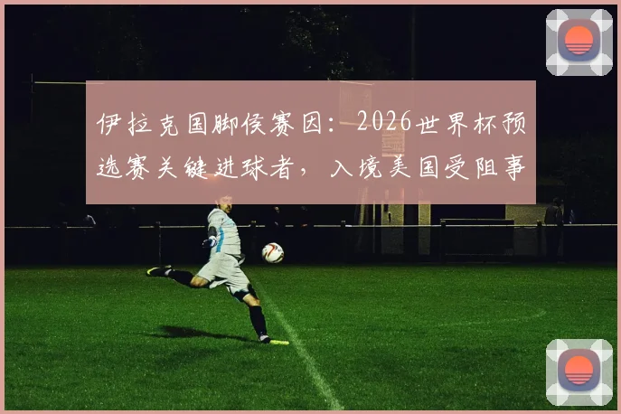 伊拉克国脚侯赛因:2026世界杯预选赛关键进球者,入境美国受阻事件详解与个人生涯回顾