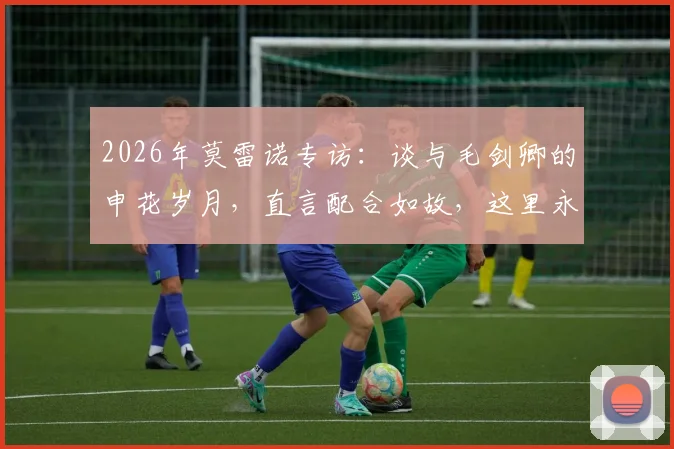 2026年莫雷诺专访:谈与毛剑卿的申花岁月,直言配合如故,这里永远是家