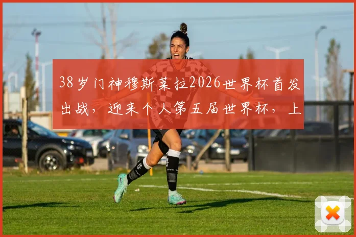 38岁门神穆斯莱拉2026世界杯首发出战，迎来个人第五届世界杯，上届全程替补幕后解析