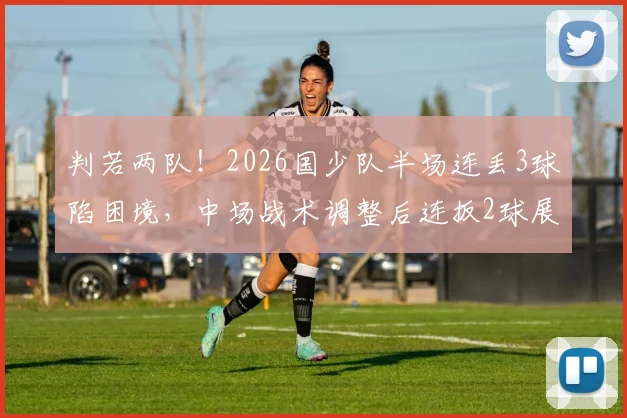 判若两队！2026国少队半场连丢3球陷困境，中场战术调整后连扳2球展现韧性