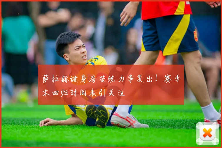 萨拉赫健身房苦练力争复出！赛季末回归时间表引关注