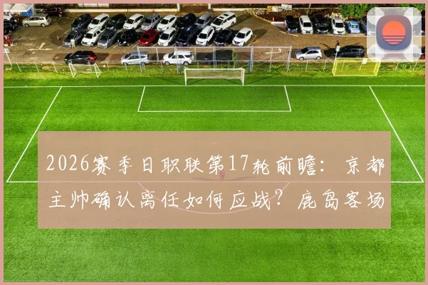 2026赛季日职联第17轮前瞻：京都主帅确认离任如何应战？鹿岛客场全力争胜关键点解析