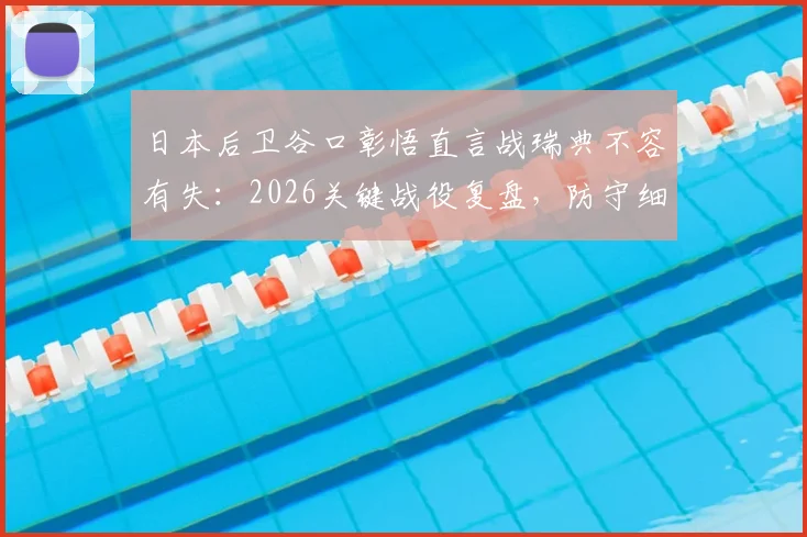 日本后卫谷口彰悟直言战瑞典不容有失：2026关键战役复盘，防守细节全解析