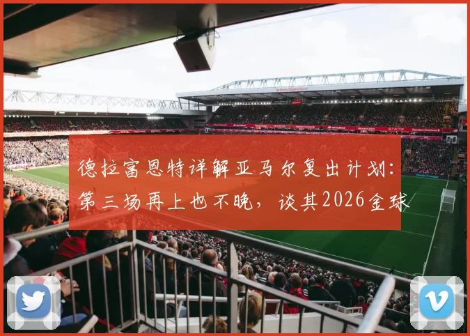德拉富恩特详解亚马尔复出计划:第三场再上也不晚,谈其2026金球奖目标很自然
