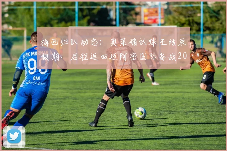 梅西归队动态:奥莱确认球王结束假期,启程返回迈阿密国际备战2026赛季