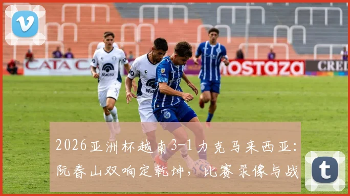 2026亚洲杯越南3-1力克马来西亚：阮春山双响定乾坤，比赛录像与战术解析一览