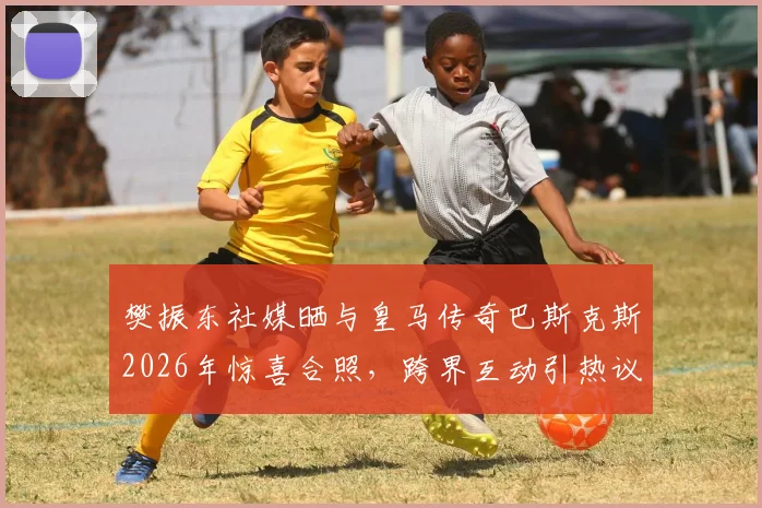 樊振东社媒晒与皇马传奇巴斯克斯2026年惊喜合照，跨界互动引热议，巴斯克斯近况如何？