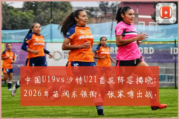 中国U19vs沙特U21首发阵容揭晓:2026年苗润东领衔,张家鸣出战,附球员解析与赛事前瞻
