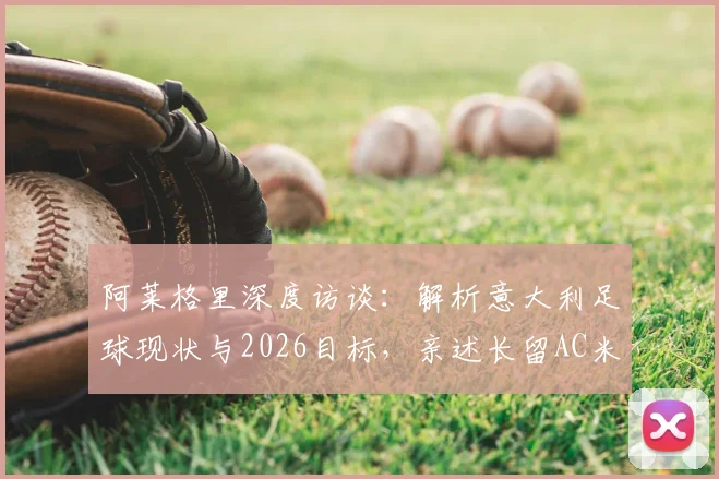 阿莱格里深度访谈：解析意大利足球现状与2026目标，亲述长留AC米兰执教愿景