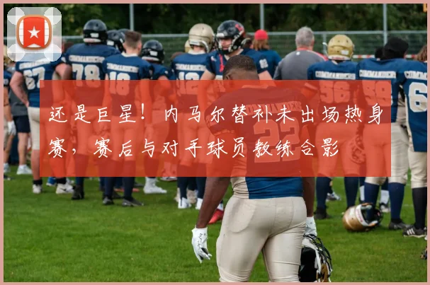 还是巨星!内马尔替补未出场热身赛,赛后与对手球员教练合影