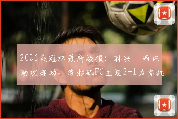 2026美冠杯最新战报：孙兴慜两记助攻建功，洛杉矶FC主场2-1力克托卢卡，附双方阵容深度解析及次回合看点前瞻