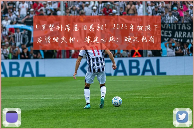 C罗替补席落泪真相!2026年被换下后情绪失控,球迷心疼:硬汉也有脆弱时