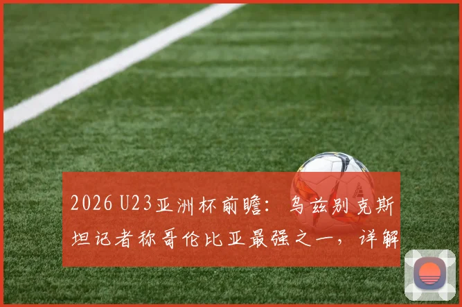 2026 U23亚洲杯前瞻:乌兹别克斯坦记者称哥伦比亚最强之一,详解中亚劲旅如何自信逼平强敌
