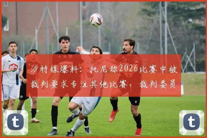 沙特媒爆料：托尼称2026比赛中被裁判要求专注其他比赛，裁判委员会已启动紧急调查，事件最新进展跟踪报道