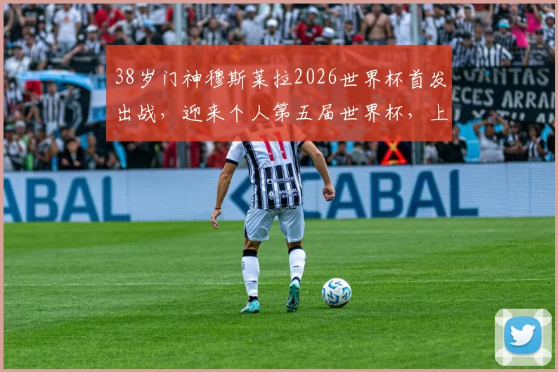 38岁门神穆斯莱拉2026世界杯首发出战，迎来个人第五届世界杯，上届全程替补幕后解析