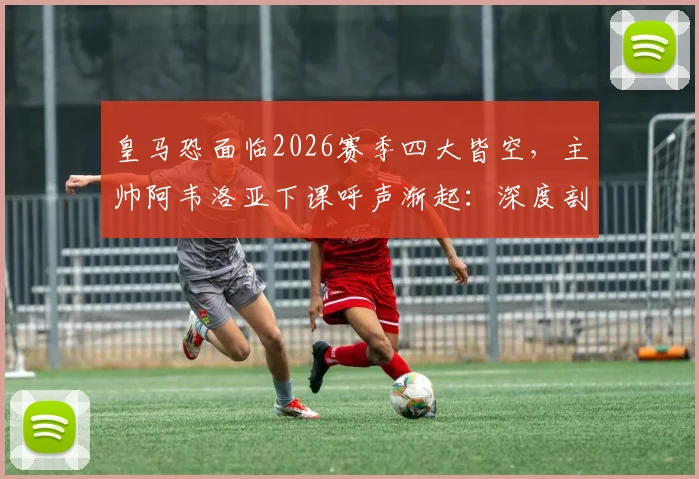 皇马恐面临2026赛季四大皆空，主帅阿韦洛亚下课呼声渐起：深度剖析其战术体系与未来去留走向