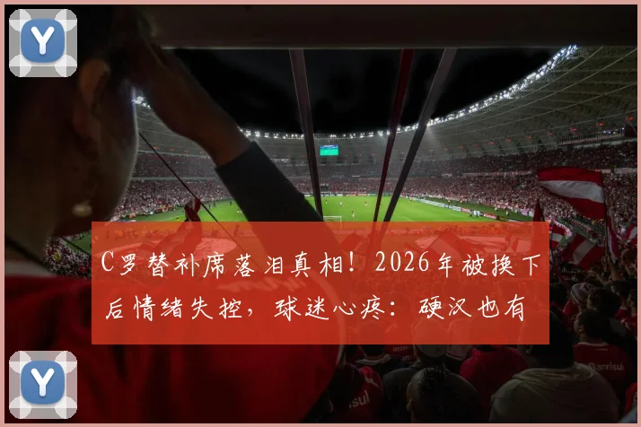 C罗替补席落泪真相！2026年被换下后情绪失控，球迷心疼：硬汉也有脆弱时