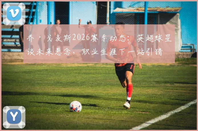 乔·戈麦斯2026赛季动态：英超球星谈未来悬念，职业生涯下一站引猜测