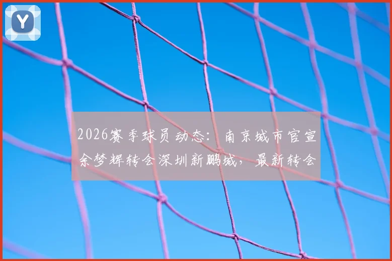 2026赛季球员动态：南京城市官宣余梦辉转会深圳新鹏城，最新转会详情及双方球队影响分析