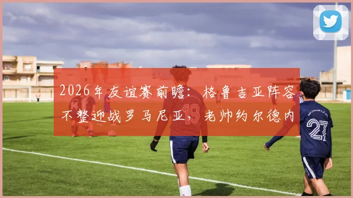 2026年友谊赛前瞻:格鲁吉亚阵容不整迎战罗马尼亚,老帅约尔德内斯库回归首秀成看点