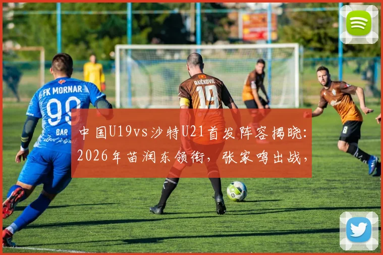 中国U19vs沙特U21首发阵容揭晓：2026年苗润东领衔，张家鸣出战，附球员解析与赛事前瞻
