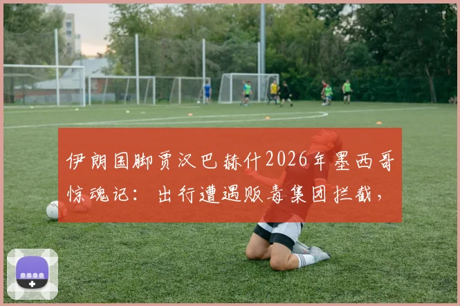 伊朗国脚贾汉巴赫什2026年墨西哥惊魂记:出行遭遇贩毒集团拦截,揭露球员海外安全隐忧