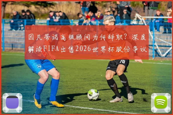 因凡蒂诺高级顾问为何辞职？深度解读FIFA出售2026世界杯股份争议与内部矛盾