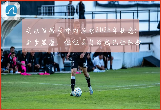 安切洛蒂点评内马尔2026年状态：进步显著，但征召与否成巴西队教练组棘手难题，深度分析其国家队前景