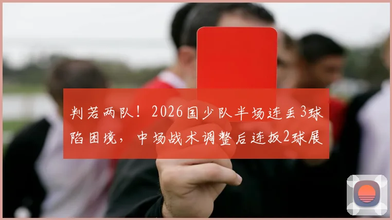 判若两队!2026国少队半场连丢3球陷困境,中场战术调整后连扳2球展现韧性