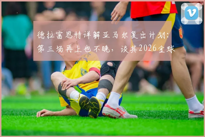 德拉富恩特详解亚马尔复出计划：第三场再上也不晚，谈其2026金球奖目标很自然