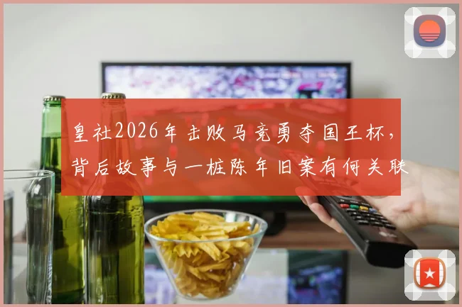 皇社2026年击败马竞勇夺国王杯，背后故事与一桩陈年旧案有何关联？深度回顾两队恩怨