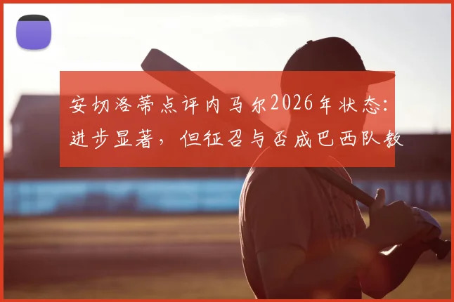 安切洛蒂点评内马尔2026年状态:进步显著,但征召与否成巴西队教练组棘手难题,深度分析其国家队前景