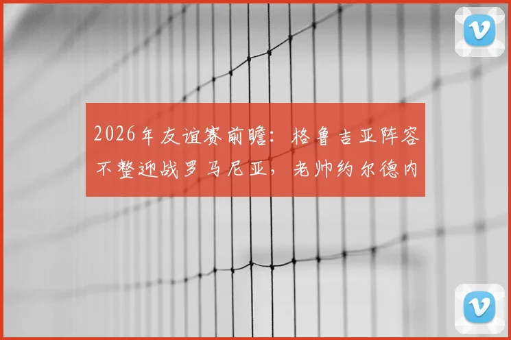 2026年友谊赛前瞻：格鲁吉亚阵容不整迎战罗马尼亚，老帅约尔德内斯库回归首秀成看点