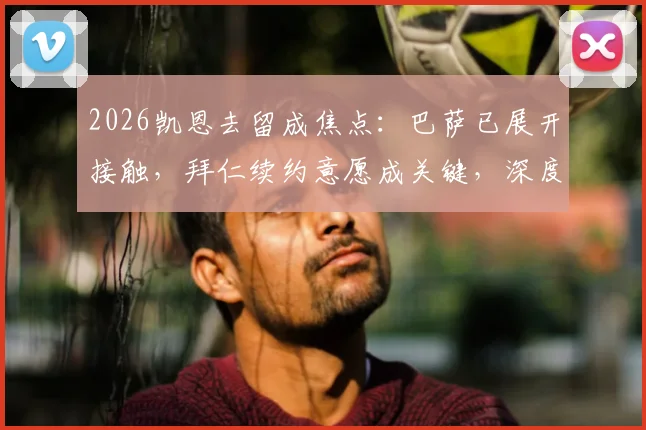 2026凯恩去留成焦点:巴萨已展开接触,拜仁续约意愿成关键,深度剖析球员未来走向