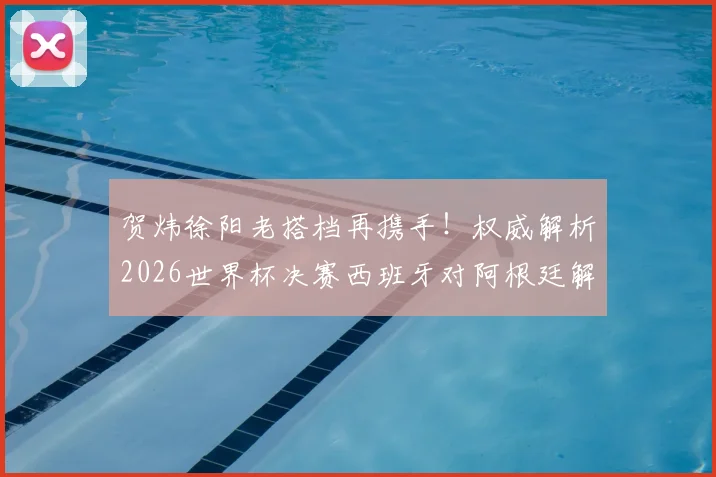 贺炜徐阳老搭档再携手！权威解析2026世界杯决赛西班牙对阿根廷解说看点