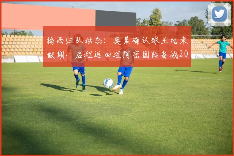 梅西归队动态：奥莱确认球王结束假期，启程返回迈阿密国际备战2026赛季