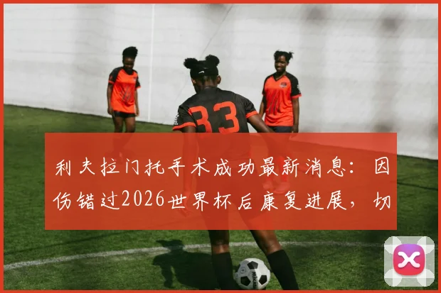 利夫拉门托手术成功最新消息：因伤错过2026世界杯后康复进展，切尔西后卫季前赛回归时间表解读